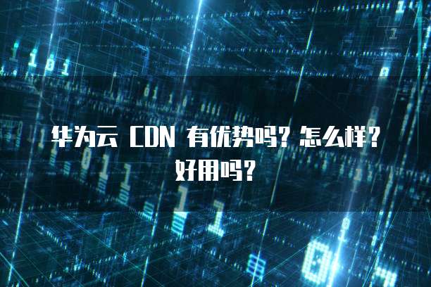 华为云 CDN 有优势吗?怎么样?好用吗?