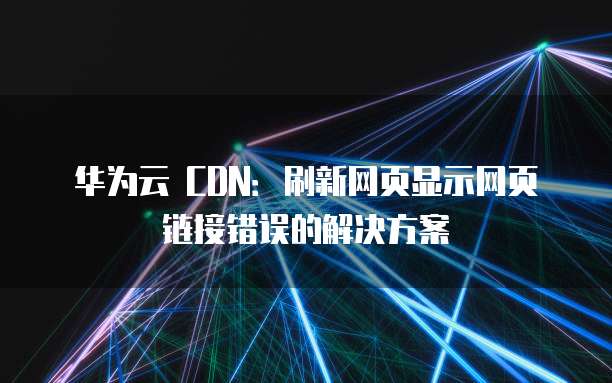 华为云 CDN:刷新网页显示网页链接错误的解决方案