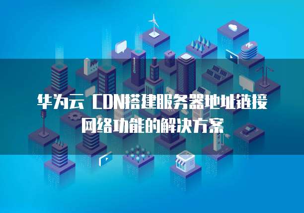 华为云 CDN搭建服务器地址链接网络功能的解决方案