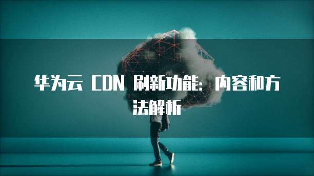 华为云 CDN 刷新功能:内容和方法解析