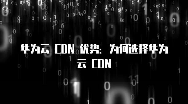 华为云 CDN 优势:为何选择华为云 CDN