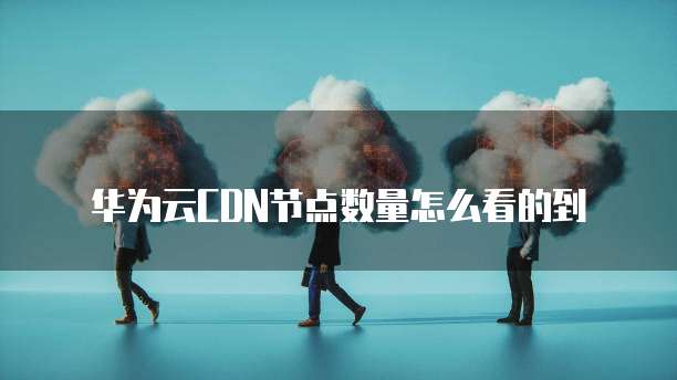 华为云CDN节点数量怎么看的到