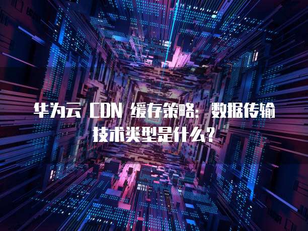 华为云 CDN 缓存策略:数据传输技术类型是什么?
