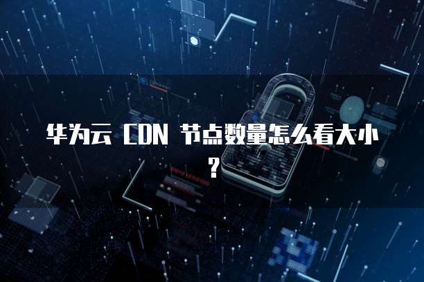 华为云 CDN 节点数量怎么看大小?