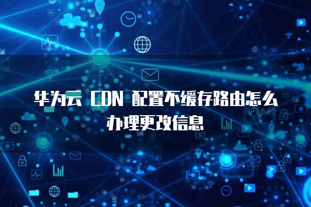 华为云 CDN 配置不缓存路由怎么办理更改信息