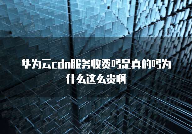华为云cdn服务收费吗是真的吗为什么这么贵啊