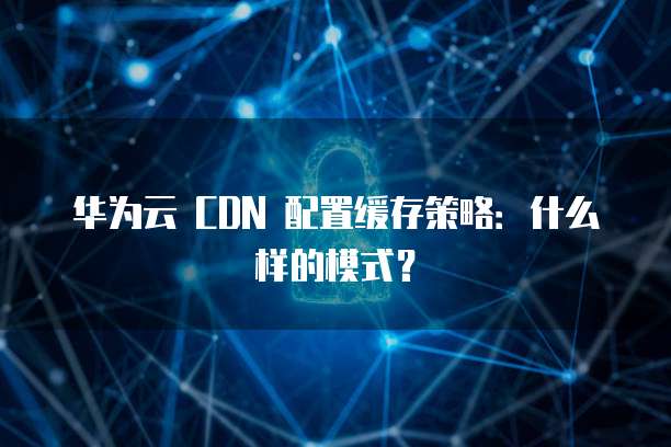 华为云 CDN 配置缓存策略:什么样的模式?