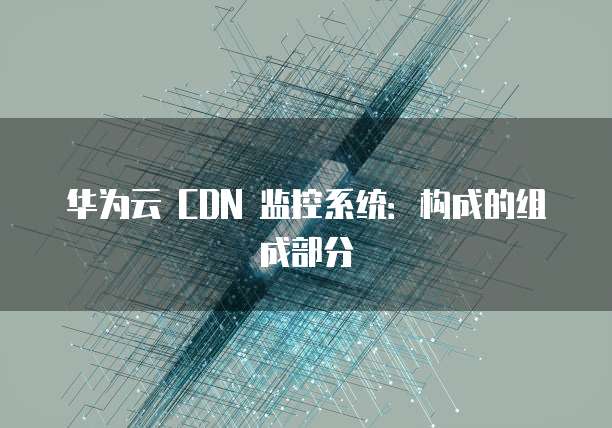 华为云 CDN 监控系统:构成的组成部分