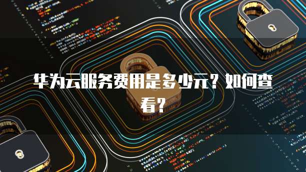 华为云服务费用是多少元?如何查看?