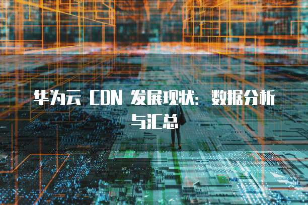 华为云 CDN 发展现状:数据分析与汇总
