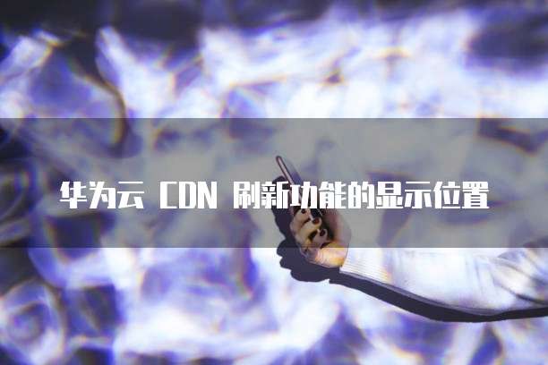 华为云 CDN 刷新功能的显示位置