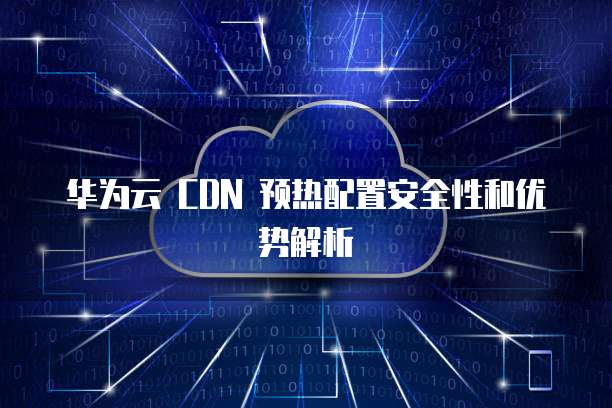 华为云 CDN 预热配置安全性和优势解析