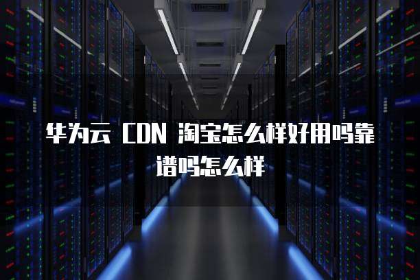 华为云 CDN 淘宝怎么样好用吗靠谱吗怎么样