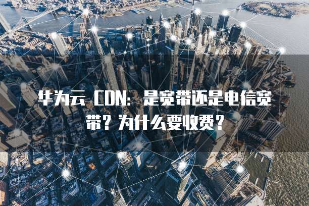 华为云 CDN:是宽带还是电信宽带?为什么要收费?