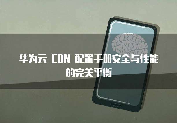 华为云 CDN 配置手册安全与性能的完美平衡