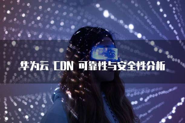 华为云 CDN 可靠性与安全性分析