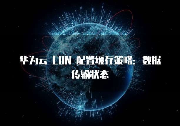 华为云 CDN 配置缓存策略：数据传输状态