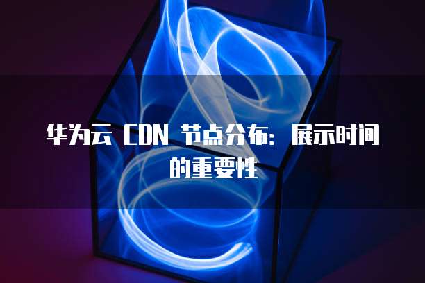 华为云 CDN 节点分布:展示时间的重要性