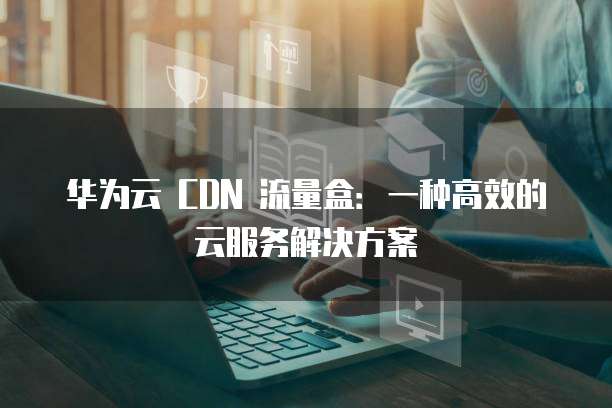 华为云 CDN 流量盒:一种高效的云服务解决方案