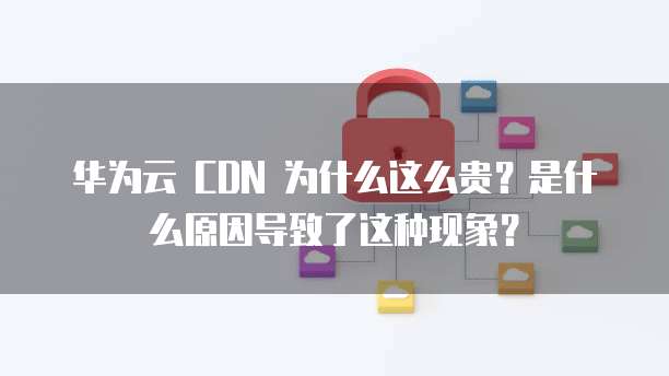 华为云 CDN 为什么这么贵?是什么原因导致了这种现象?