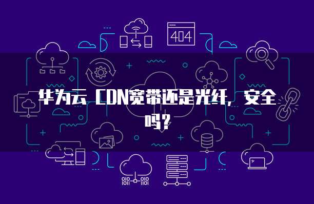 华为云 CDN宽带还是光纤,安全吗?