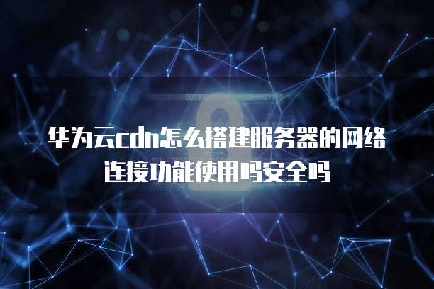 华为云cdn怎么搭建服务器的网络连接功能使用吗安全吗