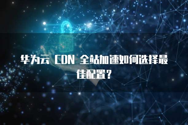 华为云 CDN 全站加速如何选择最佳配置?