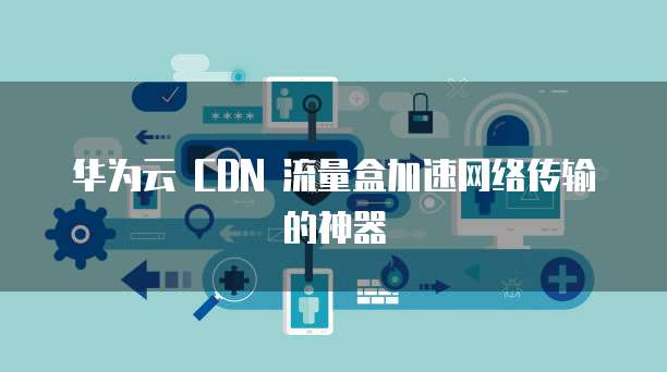 华为云 CDN 流量盒加速网络传输的神器
