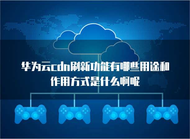 华为云cdn刷新功能有哪些用途和作用方式是什么啊呢