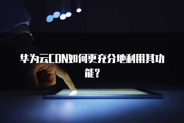 华为云CDN如何更充分地利用其功能?