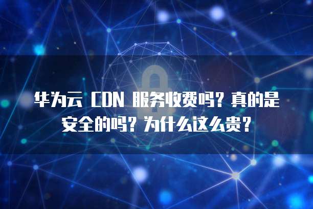 华为云 CDN 服务收费吗？真的是安全的吗？为什么这么贵？