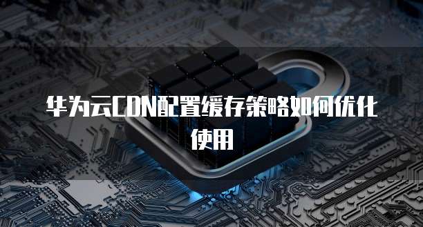 华为云CDN配置缓存策略如何优化使用