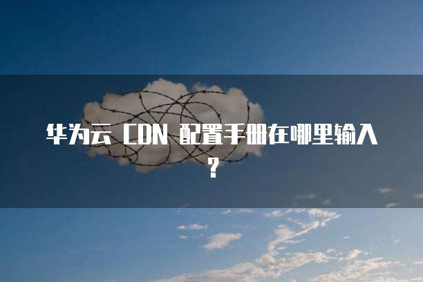 华为云 CDN 配置手册在哪里输入？