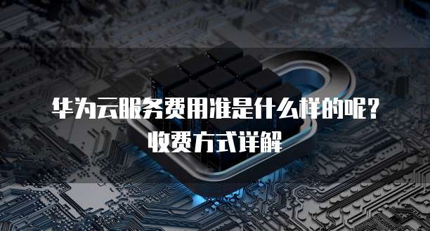 华为云服务费用准是什么样的呢?收费方式详解