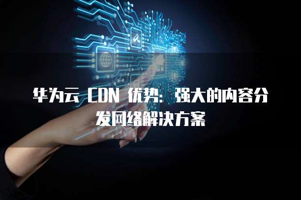 华为云 CDN 优势:强大的内容分发网络解决方案