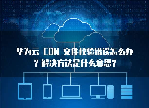 华为云 CDN 文件校验错误怎么办？解决方法是什么意思？