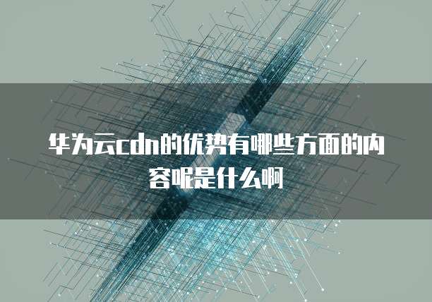 华为云cdn的优势有哪些方面的内容呢是什么啊