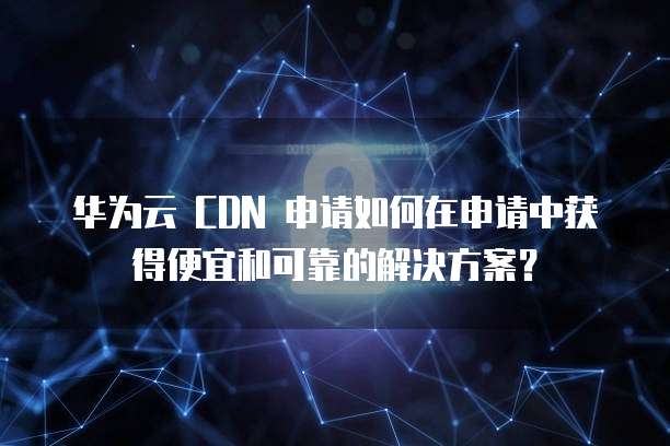 华为云 CDN 申请如何在申请中获得便宜和可靠的解决方案?