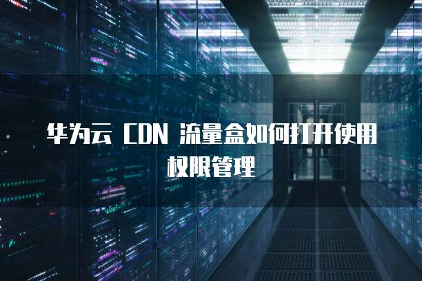 华为云 CDN 流量盒如何打开使用权限管理