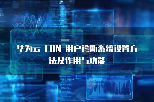 华为云 CDN 用户诊断系统设置方法及作用与功能
