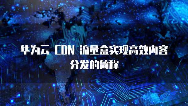 华为云 CDN 流量盒实现高效内容分发的简称