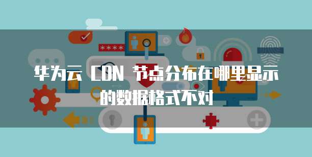 华为云 CDN 节点分布在哪里显示的数据格式不对