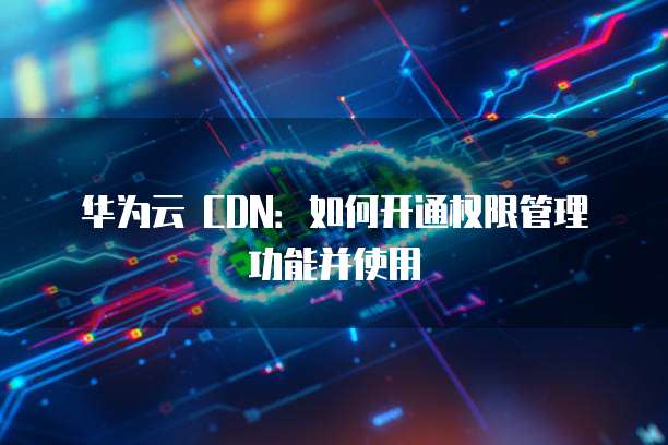 华为云 CDN:如何开通权限管理功能并使用