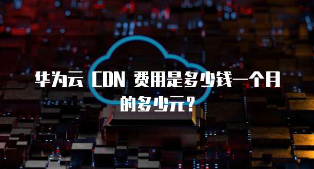 华为云 CDN 费用是多少钱一个月的多少元?