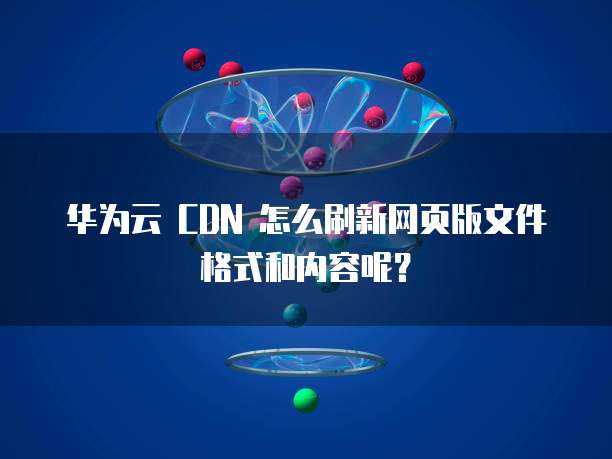 华为云 CDN 怎么刷新网页版文件格式和内容呢?