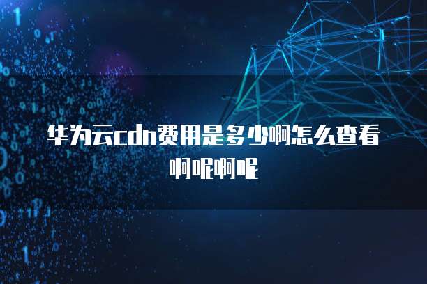华为云cdn费用是多少啊怎么查看啊呢啊呢