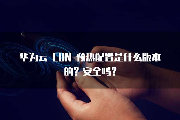 华为云 CDN 预热配置是什么版本的？安全吗？