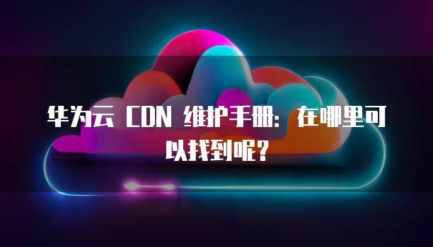 华为云 CDN 维护手册:在哪里可以找到呢?
