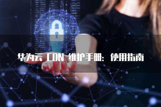 华为云 CDN 维护手册:使用指南