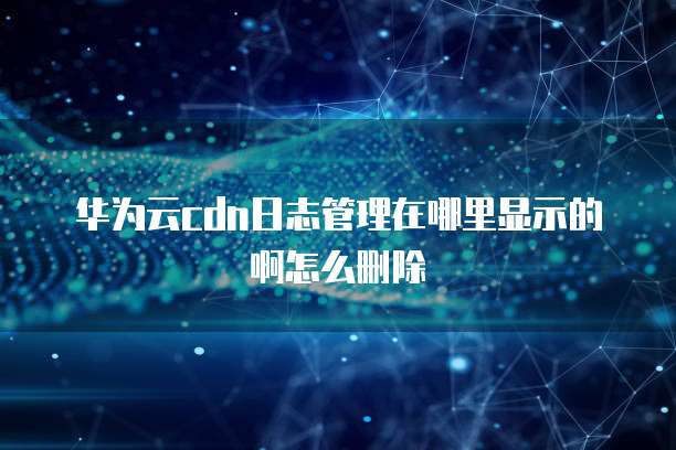 华为云cdn日志管理在哪里显示的啊怎么删除